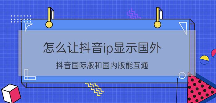 怎么让抖音ip显示国外 抖音国际版和国内版能互通？